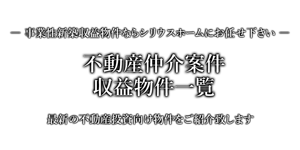 不動産仲介案件・収益物件一覧　事業性新築収益物件ならシリウスホームにお任せ下さい。最新の不動産投資向け物件をご紹介致します