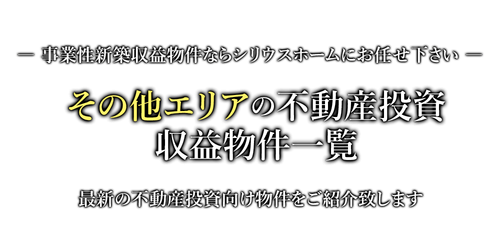 その他エリアの不動産投資・収益物件一覧　事業性新築収益物件ならシリウスホームにお任せ下さい。最新の不動産投資向け物件をご紹介致します